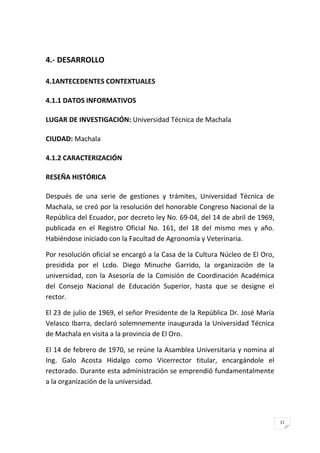 11
4.- DESARROLLO
4.1ANTECEDENTES CONTEXTUALES
4.1.1 DATOS INFORMATIVOS
LUGAR DE INVESTIGACIÓN: Universidad Técnica de Machala
CIUDAD: Machala
4.1.2 CARACTERIZACIÓN
RESEÑA HISTÓRICA
Después de una serie de gestiones y trámites, Universidad Técnica de
Machala, se creó por la resolución del honorable Congreso Nacional de la
República del Ecuador, por decreto ley No. 69-04, del 14 de abril de 1969,
publicada en el Registro Oficial No. 161, del 18 del mismo mes y año.
Habiéndose iniciado con la Facultad de Agronomía y Veterinaria.
Por resolución oficial se encargó a la Casa de la Cultura Núcleo de El Oro,
presidida por el Lcdo. Diego Minuche Garrido, la organización de la
universidad, con la Asesoría de la Comisión de Coordinación Académica
del Consejo Nacional de Educación Superior, hasta que se designe el
rector.
El 23 de julio de 1969, el señor Presidente de la República Dr. José María
Velasco Ibarra, declaró solemnemente inaugurada la Universidad Técnica
de Machala en visita a la provincia de El Oro.
El 14 de febrero de 1970, se reúne la Asamblea Universitaria y nomina al
Ing. Galo Acosta Hidalgo como Vicerrector titular, encargándole el
rectorado. Durante esta administración se emprendió fundamentalmente
a la organización de la universidad.
 