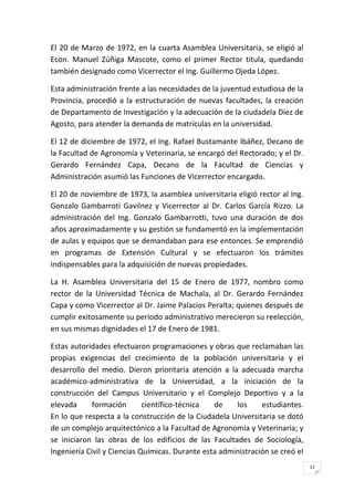 12
El 20 de Marzo de 1972, en la cuarta Asamblea Universitaria, se eligió al
Econ. Manuel Zúñiga Mascote, como el primer Rector titula, quedando
también designado como Vicerrector el Ing. Guillermo Ojeda López.
Esta administración frente a las necesidades de la juventud estudiosa de la
Provincia, procedió a la estructuración de nuevas facultades, la creación
de Departamento de Investigación y la adecuación de la ciudadela Diez de
Agosto, para atender la demanda de matrículas en la universidad.
El 12 de diciembre de 1972, el Ing. Rafael Bustamante Ibáñez, Decano de
la Facultad de Agronomía y Veterinaria, se encargó del Rectorado; y el Dr.
Gerardo Fernández Capa, Decano de la Facultad de Ciencias y
Administración asumió las Funciones de Vicerrector encargado.
El 20 de noviembre de 1973, la asamblea universitaria eligió rector al Ing.
Gonzalo Gambarroti Gavilnez y Vicerrector al Dr. Carlos García Rizzo. La
administración del Ing. Gonzalo Gambarrotti, tuvo una duración de dos
años aproximadamente y su gestión se fundamentó en la implementación
de aulas y equipos que se demandaban para ese entonces. Se emprendió
en programas de Extensión Cultural y se efectuaron los trámites
indispensables para la adquisición de nuevas propiedades.
La H. Asamblea Universitaria del 15 de Enero de 1977, nombro como
rector de la Universidad Técnica de Machala, al Dr. Gerardo Fernández
Capa y como Vicerrector al Dr. Jaime Palacios Peralta; quienes después de
cumplir exitosamente su periodo administrativo merecieron su reelección,
en sus mismas dignidades el 17 de Enero de 1981.
Estas autoridades efectuaron programaciones y obras que reclamaban las
propias exigencias del crecimiento de la población universitaria y el
desarrollo del medio. Dieron prioritaria atención a la adecuada marcha
académico-administrativa de la Universidad, a la iniciación de la
construcción del Campus Universitario y el Complejo Deportivo y a la
elevada formación científico-técnica de los estudiantes.
En lo que respecta a la construcción de la Ciudadela Universitaria se dotó
de un complejo arquitectónico a la Facultad de Agronomía y Veterinaria; y
se iniciaron las obras de los edificios de las Facultades de Sociología,
Ingeniería Civil y Ciencias Químicas. Durante esta administración se creó el
 