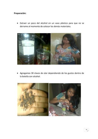 16
Preparación:
Extraer un poco del alcohol en un vaso plástico para que no se
derrame al momento de colocar los demás materiales.
Agregamos 30 clavos de olor dependiendo de los gustos dentro de
la botella con alcohol.
 