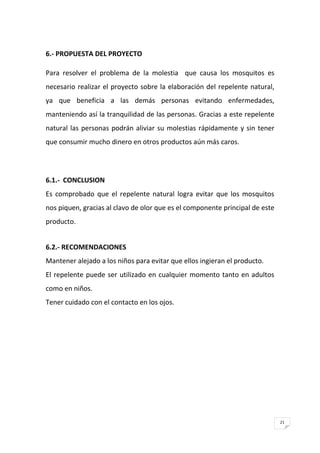 21
6.- PROPUESTA DEL PROYECTO
Para resolver el problema de la molestia que causa los mosquitos es
necesario realizar el proyecto sobre la elaboración del repelente natural,
ya que beneficia a las demás personas evitando enfermedades,
manteniendo así la tranquilidad de las personas. Gracias a este repelente
natural las personas podrán aliviar su molestias rápidamente y sin tener
que consumir mucho dinero en otros productos aún más caros.
6.1.- CONCLUSION
Es comprobado que el repelente natural logra evitar que los mosquitos
nos piquen, gracias al clavo de olor que es el componente principal de este
producto.
6.2.- RECOMENDACIONES
Mantener alejado a los niños para evitar que ellos ingieran el producto.
El repelente puede ser utilizado en cualquier momento tanto en adultos
como en niños.
Tener cuidado con el contacto en los ojos.
 