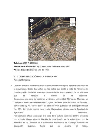 Telefono: (593 7) 2983366
Rector de la institución: Ing. Cesar Javier Quezada Abad Mba.
Año de Creación:El 23 de julio de 1969.
2.1.2 CARACTERIZACIÓN DE LA INSTITUCIÓN
Reseña Historica.
Grandes jornadas tuvo que cumplir la comunidad Orense para lograr la fundación de
la universidad, desde las luchas en las calles que costó la vida de hombres de
nuestro pueblo, hasta las polémicas parlamentarias, como producto de los intereses
que se reflejan al interior de la sociedad.
Después de una serie de gestiones y trámites, Universidad Técnica de Machala, se
creó por la resolución del honorable Congreso Nacional de la República del Ecuador,
por decreto ley No. 69-04, del 14 de abril de 1969, publicado en el Registro Oficial
No. 161, del 18 del mismo mes y año. Habiéndose iniciado con la Facultad de
Agronomía y Veterinaria.
Por resolución oficial se encargó a la Casa de la Cultura Núcleo de El Oro, presidida
por el Lcdo. Diego Minuche Garrido, la organización de la universidad, con la
Asesoría de la Comisión de Coordinación Académica del Consejo Nacional de
Educación Superior, hasta que se designe el rector.
 