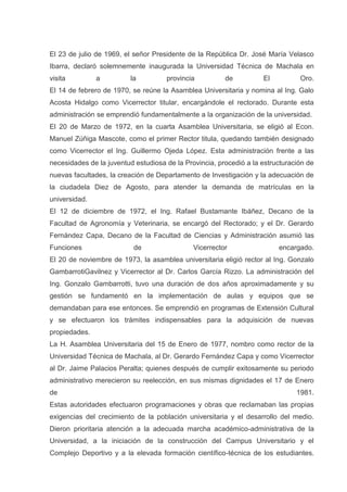El 23 de julio de 1969, el señor Presidente de la República Dr. José María Velasco
Ibarra, declaró solemnemente inaugurada la Universidad Técnica de Machala en
visita a la provincia de El Oro.
El 14 de febrero de 1970, se reúne la Asamblea Universitaria y nomina al Ing. Galo
Acosta Hidalgo como Vicerrector titular, encargándole el rectorado. Durante esta
administración se emprendió fundamentalmente a la organización de la universidad.
El 20 de Marzo de 1972, en la cuarta Asamblea Universitaria, se eligió al Econ.
Manuel Zúñiga Mascote, como el primer Rector titula, quedando también designado
como Vicerrector el Ing. Guillermo Ojeda López. Esta administración frente a las
necesidades de la juventud estudiosa de la Provincia, procedió a la estructuración de
nuevas facultades, la creación de Departamento de Investigación y la adecuación de
la ciudadela Diez de Agosto, para atender la demanda de matrículas en la
universidad.
El 12 de diciembre de 1972, el Ing. Rafael Bustamante Ibáñez, Decano de la
Facultad de Agronomía y Veterinaria, se encargó del Rectorado; y el Dr. Gerardo
Fernández Capa, Decano de la Facultad de Ciencias y Administración asumió las
Funciones de Vicerrector encargado.
El 20 de noviembre de 1973, la asamblea universitaria eligió rector al Ing. Gonzalo
GambarrotiGavilnez y Vicerrector al Dr. Carlos García Rizzo. La administración del
Ing. Gonzalo Gambarrotti, tuvo una duración de dos años aproximadamente y su
gestión se fundamentó en la implementación de aulas y equipos que se
demandaban para ese entonces. Se emprendió en programas de Extensión Cultural
y se efectuaron los trámites indispensables para la adquisición de nuevas
propiedades.
La H. Asamblea Universitaria del 15 de Enero de 1977, nombro como rector de la
Universidad Técnica de Machala, al Dr. Gerardo Fernández Capa y como Vicerrector
al Dr. Jaime Palacios Peralta; quienes después de cumplir exitosamente su periodo
administrativo merecieron su reelección, en sus mismas dignidades el 17 de Enero
de 1981.
Estas autoridades efectuaron programaciones y obras que reclamaban las propias
exigencias del crecimiento de la población universitaria y el desarrollo del medio.
Dieron prioritaria atención a la adecuada marcha académico-administrativa de la
Universidad, a la iniciación de la construcción del Campus Universitario y el
Complejo Deportivo y a la elevada formación científico-técnica de los estudiantes.
 