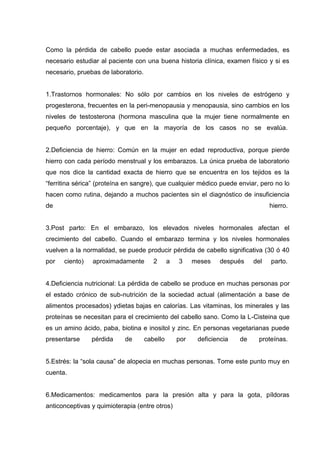 Como la pérdida de cabello puede estar asociada a muchas enfermedades, es
necesario estudiar al paciente con una buena historia clínica, examen físico y si es
necesario, pruebas de laboratorio.
1.Trastornos hormonales: No sólo por cambios en los niveles de estrógeno y
progesterona, frecuentes en la peri-menopausia y menopausia, sino cambios en los
niveles de testosterona (hormona masculina que la mujer tiene normalmente en
pequeño porcentaje), y que en la mayoría de los casos no se evalúa.
2.Deficiencia de hierro: Común en la mujer en edad reproductiva, porque pierde
hierro con cada período menstrual y los embarazos. La única prueba de laboratorio
que nos dice la cantidad exacta de hierro que se encuentra en los tejidos es la
“ferritina sérica” (proteína en sangre), que cualquier médico puede enviar, pero no lo
hacen como rutina, dejando a muchos pacientes sin el diagnóstico de insuficiencia
de hierro.
3.Post parto: En el embarazo, los elevados niveles hormonales afectan el
crecimiento del cabello. Cuando el embarazo termina y los niveles hormonales
vuelven a la normalidad, se puede producir pérdida de cabello significativa (30 ó 40
por ciento) aproximadamente 2 a 3 meses después del parto.
4.Deficiencia nutricional: La pérdida de cabello se produce en muchas personas por
el estado crónico de sub-nutrición de la sociedad actual (alimentación a base de
alimentos procesados) ydietas bajas en calorías. Las vitaminas, los minerales y las
proteínas se necesitan para el crecimiento del cabello sano. Como la L-Cisteina que
es un amino ácido, paba, biotina e inositol y zinc. En personas vegetarianas puede
presentarse pérdida de cabello por deficiencia de proteínas.
5.Estrés: la “sola causa” de alopecia en muchas personas. Tome este punto muy en
cuenta.
6.Medicamentos: medicamentos para la presión alta y para la gota, píldoras
anticonceptivas y quimioterapia (entre otros)
 