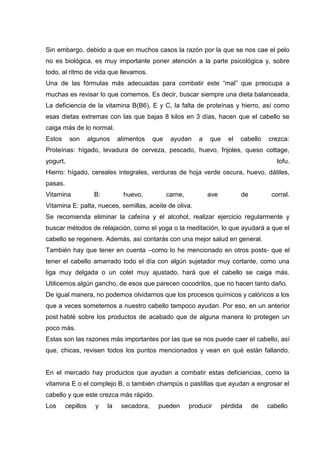 Sin embargo, debido a que en muchos casos la razón por la que se nos cae el pelo
no es biológica, es muy importante poner atención a la parte psicológica y, sobre
todo, al ritmo de vida que llevamos.
Una de las fórmulas más adecuadas para combatir este “mal” que preocupa a
muchas es revisar lo que comemos. Es decir, buscar siempre una dieta balanceada.
La deficiencia de la vitamina B(B6), E y C, la falta de proteínas y hierro, así como
esas dietas extremas con las que bajas 8 kilos en 3 días, hacen que el cabello se
caiga más de lo normal.
Estos son algunos alimentos que ayudan a que el cabello crezca:
Proteínas: hígado, levadura de cerveza, pescado, huevo, frijoles, queso cottage,
yogurt, tofu.
Hierro: hígado, cereales integrales, verduras de hoja verde oscura, huevo, dátiles,
pasas.
Vitamina B: huevo, carne, ave de corral.
Vitamina E: palta, nueces, semillas, aceite de oliva.
Se recomienda eliminar la cafeína y el alcohol, realizar ejercicio regularmente y
buscar métodos de relajación, como el yoga o la meditación, lo que ayudará a que el
cabello se regenere. Además, así contarás con una mejor salud en general.
También hay que tener en cuenta –como lo he mencionado en otros posts- que el
tener el cabello amarrado todo el día con algún sujetador muy cortante, como una
liga muy delgada o un colet muy ajustado, hará que el cabello se caiga más.
Utilicemos algún gancho, de esos que parecen cocodrilos, que no hacen tanto daño.
De igual manera, no podemos olvidarnos que los procesos químicos y calóricos a los
que a veces sometemos a nuestro cabello tampoco ayudan. Por eso, en un anterior
post hablé sobre los productos de acabado que de alguna manera lo protegen un
poco más.
Estas son las razones más importantes por las que se nos puede caer el cabello, así
que, chicas, revisen todos los puntos mencionados y vean en qué están fallando.
En el mercado hay productos que ayudan a combatir estas deficiencias, como la
vitamina E o el complejo B, o también champús o pastillas que ayudan a engrosar el
cabello y que este crezca más rápido.
Los cepillos y la secadora, pueden producir pérdida de cabello
 