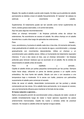 Mojado: No cepille el cabello cuando está mojado. Es falso que la pérdida de cabello
permanente es debida a lavar el cabello frecuentemente. El “pararse” de cabeza no
estimula el crecimiento del cabello.
Suplementos: El tratamiento puede ser tan sencillo como tomar suplementos de
hierro, ácidos grasos esenciales, o el control del estrés.
Aquí les paso algunas recomendaciones:
Utilice un champú removedor / de limpieza profunda antes de colocar las
extensiones. No acondicione en exceso el cabello. No utilice champú en el cabello
durante tres o cuatro días luego de aplicadas las extensiones.
Para el lavado…
Lava, acondiciona y humecta el cabello cada dos o tres días. Al momento del lavado,
moja gradualmente el cabello con una mezcla de agua y acondicionador, y enjuaga
gradualmente con movimientos descendentes. Utiliza un champú y un
acondicionador para cabellos secos. Utiliza un humectante de tratamiento reparador
intensivo. Y una o dos veces al mes, usa un champú removedor / de limpieza
profunda para remover residuos que se acumulan en el cabello. No te olvides de
desenredarte el cabello antes de lavarlo.
Para el cepillado y peinado…
Cepilla el cabello divido por partes pequeñas comenzando por las puntas. Siempre
hazlo hacia abajo, utilizando un peine de dientes gruesos o un cepillo ancho
antiestático. No tires fuerte del cabello. Sécalo con aire o con secadora a una
temperatura baja o moderada. Si lo secas con toalla, presiona con palmaditas
suavemente el cabello para comenzar el secado.
Antes de secar el cabello, desenrédalo (comenzando por las puntas) y sécalo
comenzando por las raíces. Si tu cabello tiene permanente, no lo seques en exceso,
usa una herramienta difusora para mantener el formato de las ondas.
Si haces natación o ejercicio…
Aplica una pequeña porción de acondicionador antes y después de nadar. Lávate el
cabello inmediatamente luego de nadar o hacer ejercicio siguiendo los pasos
anteriormente mencionados. Cepilla los nudos o enredos antes de practicar
natación. No recojas tu cabello antes de ingresar al agua salada.
 