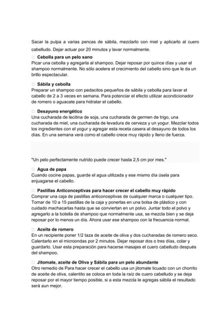 Sacar la pulpa a varias pencas de sábila, mezclarlo con miel y aplicarlo al cuero
cabelludo. Dejar actuar por 20 minutos y lavar normalmente.
 Cebolla para un pelo sano
Picar una cebolla y agregarla al shampoo. Dejar reposar por quince días y usar el
shampoo normalmente. No sólo acelera el crecimiento del cabello sino que le da un
brillo espectacular.
 Sábila y cebolla
Preparar un shampoo con pedacitos pequeños de sábila y cebolla para lavar el
cabello de 2 a 3 veces en semana. Para potenciar el efecto utilizar acondicionador
de romero o aguacate para hidratar el cabello.
 Desayuno energético
Una cucharada de lecitina de soja, una cucharada de germen de trigo, una
cucharada de miel, una cucharada de levadura de cerveza y un yogur. Mezclar todos
los ingredientes con el yogur y agregar esta receta casera al desayuno de todos los
días. En una semana verá como el cabello crece muy rápido y lleno de fuerza.
"Un pelo perfectamente nutrido puede crecer hasta 2,5 cm por mes."
 Agua de papa
Cuando cocine papas, guarde el agua utilizada y ese mismo día úsela para
enjuagarse el cabello.
 Pastillas Anticonceptivas para hacer crecer el cabello muy rápido
Comprar una caja de pastillas anticonceptivas de cualquier marca o cualquier tipo.
Tomar de 10 a 15 pastillas de la caja y ponerlas en una bolsa de plástico y con
cuidado machacarlas hasta que se conviertan en un polvo. Juntar todo el polvo y
agregarlo a la botella de shampoo que normalmente usa, se mezcla bien y se deja
reposar por lo menos un día. Ahora usar ese shampoo con la frecuencia normal.
 Aceite de romero
En un recipiente poner 1/2 taza de aceite de oliva y dos cucharadas de romero seco.
Calentarlo en el microondas por 2 minutos. Dejar reposar dos o tres días, colar y
guardarlo. Usar esta preparación para hacerse masajes el cuero cabelludo después
del shampoo.
 Jitomate, aceite de Oliva y Sábila para un pelo abundante
Otro remedio de Para hacer crecer el cabello usa un jitomate licuado con un chorrito
de aceite de oliva, calentito se coloca en toda la raíz de cuero cabelludo y se deja
reposar por el mayor tiempo posible, si a esta mezcla le agregas sábila el resultado
será aun mejor.
 
