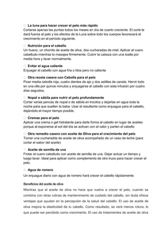  La luna para hacer crecer el pelo más rápido
Cortarse apenas las puntas todos los meses en día de cuarto creciente. El corte le
dará fuerza al pelo y los efectos de la Luna sobre todo los cuerpos favorecerá el
crecimiento en el período siguiente.
 Nutrición para el cabello
Un huevo, un chorrito de aceite de oliva, dos cucharadas de miel. Aplicar al cuero
cabelludo mientras lo masajea firmemente. Cubrir la cabeza con una toalla por
media hora y lavar normalmente.
 Evitar el agua caliente
Enjuagar el cabello con agua fría o tibia pero no caliente
 Otra receta casera con Cebolla para el pelo
Picar media cebolla roja, cuatro dientes de ajo y dos astillas de canela. Hervir todo
en una olla por quince minutos y enjuagarse el cabello con esta infusión por cuatro
días seguidos.
 Nopal o sábila para nutrir el pelo profundamente
Cortar varias pencas de nopal o de sábila en trocitos y dejarlas en agua toda la
noche para que suelten la baba. Usar el resultante como enjuague para el cabello,
dejándolo el mayor tiempo posible.
 Cremas para el pelo
Aplicar una crema o gel hidratante para darle forma al cabello en lugar de aceites
porque al exponerse al sol del día se activan con el calor y parten el cabello
 Otro remedio casero con aceite de Oliva para el crecimiento del pelo
Tomar una cucharadita de aceite de oliva acompañado de un vaso de leche (para
cortar el sabor del aceite)
 Aceite de semilla de uva
Frotar el cuero cabelludo con aceite de semilla de uva. Dejar actuar un tiempo y
luego lavar. Ideal para aplicar como complemento de otro truco para hacer crecer el
pelo.
 Agua de romero
Un enjuague diario con agua de romero hará crecer el cabello rápidamente.
Beneficios delaceite deoliva
Mientras que el aceite de oliva no hace que vuelva a crecer el pelo, cuando se
combina con otras rutinas de mantenimiento de cuidado del cabello, sin duda ofrece
ventajas que ayudan en la percepción de la salud del cabello. El uso de aceite de
oliva mejora la elasticidad de tu cabello. Como resultado, se verá menos rotura, lo
que puede ser percibido como crecimiento. El uso de tratamientos de aceite de oliva
 