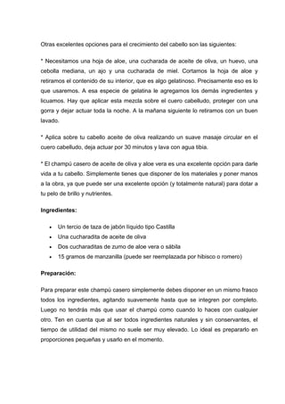Otras excelentes opciones para el crecimiento del cabello son las siguientes:
* Necesitamos una hoja de aloe, una cucharada de aceite de oliva, un huevo, una
cebolla mediana, un ajo y una cucharada de miel. Cortamos la hoja de aloe y
retiramos el contenido de su interior, que es algo gelatinoso. Precisamente eso es lo
que usaremos. A esa especie de gelatina le agregamos los demás ingredientes y
licuamos. Hay que aplicar esta mezcla sobre el cuero cabelludo, proteger con una
gorra y dejar actuar toda la noche. A la mañana siguiente lo retiramos con un buen
lavado.
* Aplica sobre tu cabello aceite de oliva realizando un suave masaje circular en el
cuero cabelludo, deja actuar por 30 minutos y lava con agua tibia.
* El champú casero de aceite de oliva y aloe vera es una excelente opción para darle
vida a tu cabello. Simplemente tienes que disponer de los materiales y poner manos
a la obra, ya que puede ser una excelente opción (y totalmente natural) para dotar a
tu pelo de brillo y nutrientes.
Ingredientes:
Un tercio de taza de jabón líquido tipo Castilla
Una cucharadita de aceite de oliva
Dos cucharaditas de zumo de aloe vera o sábila
15 gramos de manzanilla (puede ser reemplazada por hibisco o romero)
Preparación:
Para preparar este champú casero simplemente debes disponer en un mismo frasco
todos los ingredientes, agitando suavemente hasta que se integren por completo.
Luego no tendrás más que usar el champú como cuando lo haces con cualquier
otro. Ten en cuenta que al ser todos ingredientes naturales y sin conservantes, el
tiempo de utilidad del mismo no suele ser muy elevado. Lo ideal es prepararlo en
proporciones pequeñas y usarlo en el momento.
 