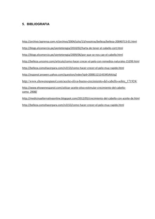 5. BIBLIOGRAFIA
http://archivo.laprensa.com.ni/archivo/2004/julio/13/nosotras/belleza/belleza-20040713-01.html
http://blogs.elcomercio.pe/sienteteregia/2010/02/harta-de-tener-el-cabello-cort.html
http://blogs.elcomercio.pe/sienteteregia/2009/06/por-que-se-nos-cae-el-cabello.html
http://belleza.uncomo.com/articulo/como-hacer-crecer-el-pelo-con-remedios-naturales-15299.html
http://belleza.comohacerpara.com/n2153/como-hacer-crecer-el-pelo-muy-rapido.html
http://espanol.answers.yahoo.com/question/index?qid=20081121143345AAiiiqZ
http://www.ehowenespanol.com/aceite-oliva-bueno-crecimiento-del-cabello-sobre_171924/
http://www.ehowenespanol.com/utilizar-aceite-oliva-estimular-crecimiento-del-cabello-
como_2908/
http://medicinaalternativaonline.blogspot.com/2012/05/crecimiento-del-cabello-con-aceite-de.html
http://belleza.comohacerpara.com/n2153/como-hacer-crecer-el-pelo-muy-rapido.html
 