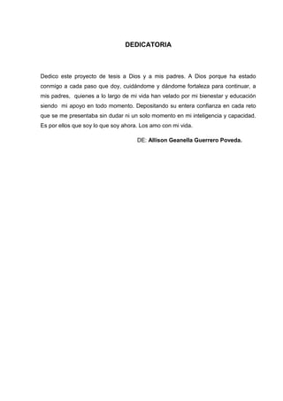 DEDICATORIA
Dedico este proyecto de tesis a Dios y a mis padres. A Dios porque ha estado
conmigo a cada paso que doy, cuidándome y dándome fortaleza para continuar, a
mis padres, quienes a lo largo de mi vida han velado por mi bienestar y educación
siendo mi apoyo en todo momento. Depositando su entera confianza en cada reto
que se me presentaba sin dudar ni un solo momento en mi inteligencia y capacidad.
Es por ellos que soy lo que soy ahora. Los amo con mi vida.
DE: Allison Geanella Guerrero Poveda.
 