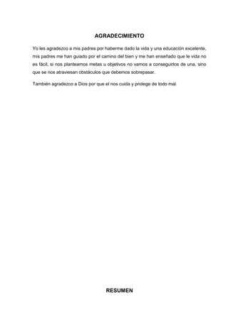 AGRADECIMIENTO
Yo les agradezco a mis padres por haberme dado la vida y una educación excelente,
mis padres me han guiado por el camino del bien y me han enseñado que le vida no
es fácil, si nos planteamos metas u objetivos no vamos a conseguirlos de una, sino
que se nos atraviesan obstáculos que debemos sobrepasar.
También agradezco a Dios por que el nos cuida y protege de todo mal.
RESUMEN
 