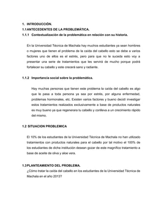 1. INTRODUCCIÓN.
1.1ANTECEDENTES DE LA PROBLEMÁTICA.
1.1.1 Contextualización de la problemática en relación con su historia.
En la Universidad Técnica de Machala hay muchos estudiantes ya sean hombres
o mujeres que tienen el problema de la caída del cabello esto se debe a varios
factores uno de ellos es el estrés, pero para que no le suceda esto voy a
presentar una serie de tratamientos que les servirá de mucho porque podrá
fortalecer su cabello y este crecerá sano y radiante.
1.1.2 Importancia social sobre la problemática.
Hay muchas personas que tienen este problema la caída del cabello es algo
que le pasa a toda persona ya sea por estrés, por alguna enfermedad,
problemas hormonales, etc. Existen varios factores y bueno decidí investigar
estos tratamientos realizados exclusivamente a base de productos naturales
es muy bueno ya que regenerara tu cabello y conlleva a un crecimiento rápido
del mismo.
1.2 SITUACION PROBLEMICA
El 10% de los estudiantes de la Universidad Técnica de Machala no han utilizado
tratamientos con productos naturales para el cabello por tal motivo el 100% de
los estudiantes de dicha institución desean gozar de este magnífico tratamiento a
base de aceite de oliva y aloe vera.
1.3PLANTEAMIENTO DEL PROBLEMA.
¿Cómo tratar la caída del cabello en los estudiantes de la Universidad Técnica de
Machala en el año 2013?
 