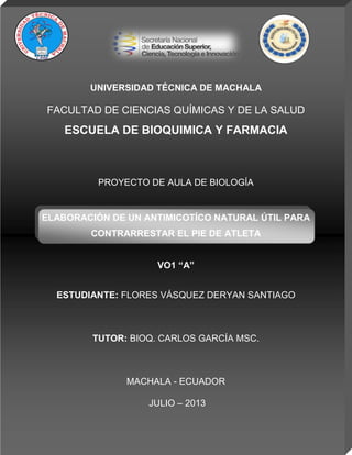 UNIVERSIDAD TÉCNICA DE MACHALA
FACULTAD DE CIENCIAS QUÍMICAS Y DE LA SALUD
ESCUELA DE BIOQUIMICA Y FARMACIA
PROYECTO DE AULA DE BIOLOGÍA
ELABORACIÓN DE UN ANTIMICOTÍCO NATURAL ÚTIL PARA
CONTRARRESTAR EL PIE DE ATLETA
VO1 “A”
ESTUDIANTE: FLORES VÁSQUEZ DERYAN SANTIAGO
TUTOR: BIOQ. CARLOS GARCÍA MSC.
MACHALA - ECUADOR
JULIO – 2013
 