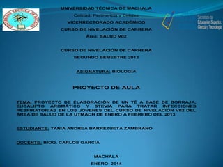 UNIVERSIDAD TÉCNICA DE MACHALA
Calidad, Pertinencia y Calidez
VICERRECTORADO ACADÉMICO
CURSO DE NIVELACIÓN DE CARRERA
Área: SALUD V02

CURSO DE NIVELACIÓN DE CARRERA
SEGUNDO SEMESTRE 2013

ASIGNATURA: BIOLOGÍA

PROYECTO DE AULA
TEMA: PROYECTO DE ELABORACIÓN DE UN TÉ A BASE DE BORRAJA,
EUCALIPTO
AROMÁTICO
Y
STEVIA
PARA
TRATAR
INFECCIONES
RESPIRATORIAS EN LOS JÓVENES DEL CURSO DE NIVELACIÓN V02 DEL
ÁREA DE SALUD DE LA UTMACH DE ENERO A FEBRERO DEL 2013

ESTUDIANTE: TANIA ANDREA BARREZUETA ZAMBRANO

DOCENTE: BIOQ. CARLOS GARCÍA

MACHALA
ENERO 2014

 