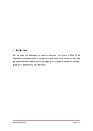Proyecto de aula Página 11
2. PROBLEMA
Se ha visto que alrededor de nuestra sociedad no tienen la idea de lo
importante y bueno que es la ortiga elaborada con mentol es por aquello que
he decido elaborar mentol a base de ortiga y así se puedan aliviar sus dolores,
producidos por golpes y falta de calcio.
 