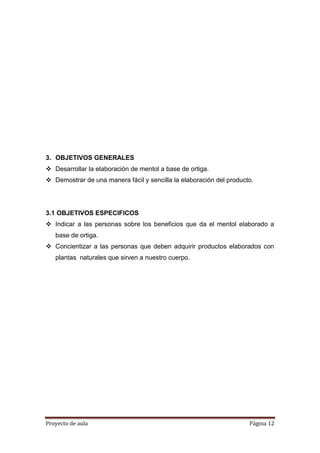 Proyecto de aula Página 12
3. OBJETIVOS GENERALES
 Desarrollar la elaboración de mentol a base de ortiga.
 Demostrar de una manera fácil y sencilla la elaboración del producto.
3.1 OBJETIVOS ESPECIFICOS
 Indicar a las personas sobre los beneficios que da el mentol elaborado a
base de ortiga.
 Concientizar a las personas que deben adquirir productos elaborados con
plantas naturales que sirven a nuestro cuerpo.
 