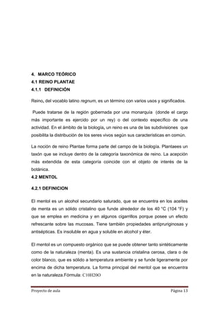 Proyecto de aula Página 13
4. MARCO TEÓRICO
4.1 REINO PLANTAE
4.1.1 DEFINICIÓN
Reino, del vocablo latino regnum, es un término con varios usos y significados.
Puede tratarse de la región gobernada por una monarquía (donde el cargo
más importante es ejercido por un rey) o del contexto específico de una
actividad. En el ámbito de la biología, un reino es una de las subdivisiones que
posibilita la distribución de los seres vivos según sus características en común.
La noción de reino Plantae forma parte del campo de la biología. Plantaees un
taxón que se incluye dentro de la categoría taxonómica de reino. La acepción
más extendida de esta categoría coincide con el objeto de interés de la
botánica.
4.2 MENTOL
4.2.1 DEFINICION
El mentol es un alcohol secundario saturado, que se encuentra en los aceites
de menta es un sólido cristalino que funde alrededor de los 40 °C (104 °F) y
que se emplea en medicina y en algunos cigarrillos porque posee un efecto
refrescante sobre las mucosas. Tiene también propiedades antipruriginosas y
antisépticas. Es insoluble en agua y soluble en alcohol y éter.
El mentol es un compuesto orgánico que se puede obtener tanto sintéticamente
como de la naturaleza (menta). Es una sustancia cristalina cerosa, clara o de
color blanco, que es sólido a temperatura ambiente y se funde ligeramente por
encima de dicha temperatura. La forma principal del mentol que se encuentra
en la naturaleza.Fórmula: C10H20O
 