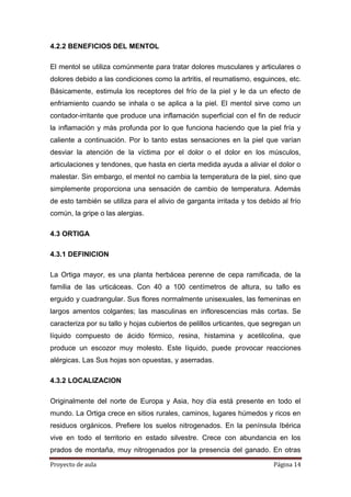 Proyecto de aula Página 14
4.2.2 BENEFICIOS DEL MENTOL
El mentol se utiliza comúnmente para tratar dolores musculares y articulares o
dolores debido a las condiciones como la artritis, el reumatismo, esguinces, etc.
Básicamente, estimula los receptores del frío de la piel y le da un efecto de
enfriamiento cuando se inhala o se aplica a la piel. El mentol sirve como un
contador-irritante que produce una inflamación superficial con el fin de reducir
la inflamación y más profunda por lo que funciona haciendo que la piel fría y
caliente a continuación. Por lo tanto estas sensaciones en la piel que varían
desviar la atención de la víctima por el dolor o el dolor en los músculos,
articulaciones y tendones, que hasta en cierta medida ayuda a aliviar el dolor o
malestar. Sin embargo, el mentol no cambia la temperatura de la piel, sino que
simplemente proporciona una sensación de cambio de temperatura. Además
de esto también se utiliza para el alivio de garganta irritada y tos debido al frío
común, la gripe o las alergias.
4.3 ORTIGA
4.3.1 DEFINICION
La Ortiga mayor, es una planta herbácea perenne de cepa ramificada, de la
familia de las urticáceas. Con 40 a 100 centímetros de altura, su tallo es
erguido y cuadrangular. Sus flores normalmente unisexuales, las femeninas en
largos amentos colgantes; las masculinas en inflorescencias más cortas. Se
caracteriza por su tallo y hojas cubiertos de pelillos urticantes, que segregan un
líquido compuesto de ácido fórmico, resina, histamina y acetilcolina, que
produce un escozor muy molesto. Este líquido, puede provocar reacciones
alérgicas. Las Sus hojas son opuestas, y aserradas.
4.3.2 LOCALIZACION
Originalmente del norte de Europa y Asia, hoy día está presente en todo el
mundo. La Ortiga crece en sitios rurales, caminos, lugares húmedos y ricos en
residuos orgánicos. Prefiere los suelos nitrogenados. En la península Ibérica
vive en todo el territorio en estado silvestre. Crece con abundancia en los
prados de montaña, muy nitrogenados por la presencia del ganado. En otras
 