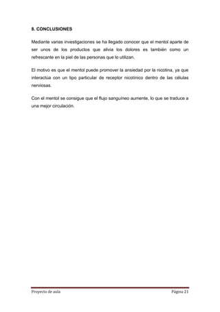 Proyecto de aula Página 21
8. CONCLUSIONES
Mediante varias investigaciones se ha llegado conocer que el mentol aparte de
ser unos de los productos que alivia los dolores es también como un
refrescante en la piel de las personas que lo utilizan.
El motivo es que el mentol puede promover la ansiedad por la nicotina, ya que
interactúa con un tipo particular de receptor nicotínico dentro de las células
nerviosas.
Con el mentol se consigue que el flujo sanguíneo aumente, lo que se traduce a
una mejor circulación.
 