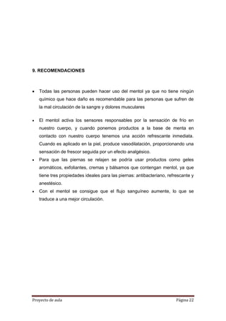 Proyecto de aula Página 22
9. RECOMENDACIONES
Todas las personas pueden hacer uso del mentol ya que no tiene ningún
químico que hace daño es recomendable para las personas que sufren de
la mal circulación de la sangre y dolores musculares
El mentol activa los sensores responsables por la sensación de frío en
nuestro cuerpo, y cuando ponemos productos a la base de menta en
contacto con nuestro cuerpo tenemos una acción refrescante inmediata.
Cuando es aplicado en la piel, produce vasodilatación, proporcionando una
sensación de frescor seguida por un efecto analgésico.
Para que las piernas se relajen se podría usar productos como geles
aromáticos, exfoliantes, cremas y bálsamos que contengan mentol, ya que
tiene tres propiedades ideales para las piernas: antibacteriano, refrescante y
anestésico.
Con el mentol se consigue que el flujo sanguíneo aumente, lo que se
traduce a una mejor circulación.
 