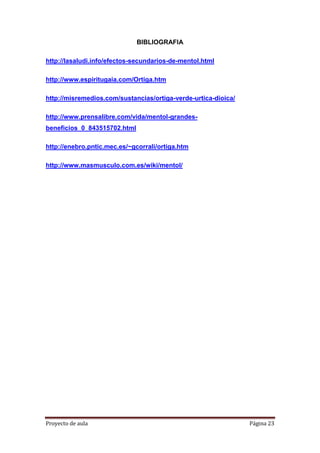 Proyecto de aula Página 23
BIBLIOGRAFIA
http://lasaludi.info/efectos-secundarios-de-mentol.html
http://www.espiritugaia.com/Ortiga.htm
http://misremedios.com/sustancias/ortiga-verde-urtica-dioica/
http://www.prensalibre.com/vida/mentol-grandes-
beneficios_0_843515702.html
http://enebro.pntic.mec.es/~gcorrali/ortiga.htm
http://www.masmusculo.com.es/wiki/mentol/
 