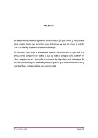 Proyecto de aula Página 4
PROLOGO
En esta materia podemos aprender muchas cosas ya que son muy importantes
para nuestro diario vivir aprender sobre la biología ya que se refiere a todo lo
que nos rodea y organismos de nuestro cuerpo.
Es también importante e interesante realizar experimentos porque así nos
brindan más conocimientos sobre lo que se trata la biología como también en
otras materias que son de mucha importancia, La biología es una asignatura de
mucha importancia para todas las personas puesto que nos enseña cosas muy
interesantes e indispensables para nuestra vida.
 
