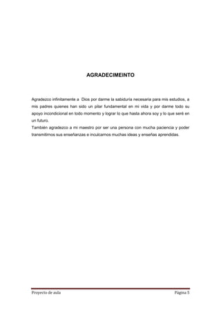 Proyecto de aula Página 5
AGRADECIMEINTO
Agradezco infinitamente a Dios por darme la sabiduría necesaria para mis estudios, a
mis padres quienes han sido un pilar fundamental en mi vida y por darme todo su
apoyo incondicional en todo momento y lograr lo que hasta ahora soy y lo que seré en
un futuro.
También agradezco a mi maestro por ser una persona con mucha paciencia y poder
transmitirnos sus enseñanzas e inculcarnos muchas ideas y enseñas aprendidas.
 