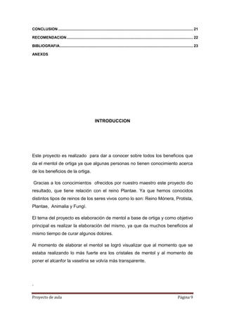 Proyecto de aula Página 9
CONCLUSION ................................................................................................................................. 21
RECOMENDACION......................................................................................................................... 22
BIBLIOGRAFIA................................................................................................................................ 23
ANEXOS
INTRODUCCION
Este proyecto es realizado para dar a conocer sobre todos los beneficios que
da el mentol de ortiga ya que algunas personas no tienen conocimiento acerca
de los beneficios de la ortiga.
Gracias a los conocimientos ofrecidos por nuestro maestro este proyecto dio
resultado, que tiene relación con el reino Plantae. Ya que hemos conocidos
distintos tipos de reinos de los seres vivos como lo son: Reino Mónera, Protista,
Plantae, Animalia y Fungí.
El tema del proyecto es elaboración de mentol a base de ortiga y como objetivo
principal es realizar la elaboración del mismo, ya que da muchos beneficios al
mismo tiempo de curar algunos dolores.
Al momento de elaborar el mentol se logró visualizar que al momento que se
estaba realizando lo más fuerte era los cristales de mentol y al momento de
poner el alcanfor la vaselina se volvía más transparente.
.
 