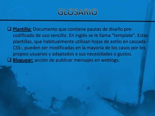  Plantilla: Documento que contiene pautas de diseño pre-
  codificado de uso sencillo. En inglés se le llama "template". Estas
  plantillas, que habitualmente utilizan hojas de estilo en cascada -
  CSS-, pueden ser modificadas en la mayoría de los casos por los
  propios usuarios y adaptados a sus necesidades o gustos.
 Bloguear: acción de publicar mensajes en weblogs.
 