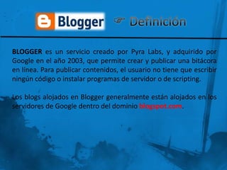 BLOGGER es un servicio creado por Pyra Labs, y adquirido por
Google en el año 2003, que permite crear y publicar una bitácora
en línea. Para publicar contenidos, el usuario no tiene que escribir
ningún código o instalar programas de servidor o de scripting.

Los blogs alojados en Blogger generalmente están alojados en los
servidores de Google dentro del dominio blogspot.com.
 