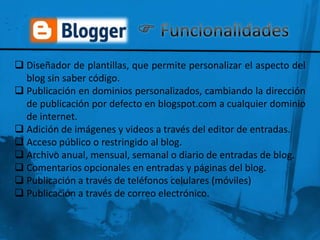  Diseñador de plantillas, que permite personalizar el aspecto del
  blog sin saber código.
 Publicación en dominios personalizados, cambiando la dirección
  de publicación por defecto en blogspot.com a cualquier dominio
  de internet.
 Adición de imágenes y videos a través del editor de entradas.
 Acceso público o restringido al blog.
 Archivo anual, mensual, semanal o diario de entradas de blog.
 Comentarios opcionales en entradas y páginas del blog.
 Publicación a través de teléfonos celulares (móviles)
 Publicación a través de correo electrónico.
 