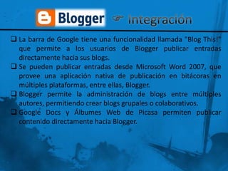  La barra de Google tiene una funcionalidad llamada "Blog This!"
  que permite a los usuarios de Blogger publicar entradas
  directamente hacia sus blogs.
 Se pueden publicar entradas desde Microsoft Word 2007, que
  provee una aplicación nativa de publicación en bitácoras en
  múltiples plataformas, entre ellas, Blogger.
 Blogger permite la administración de blogs entre múltiples
  autores, permitiendo crear blogs grupales o colaborativos.
 Google Docs y Álbumes Web de Picasa permiten publicar
  contenido directamente hacia Blogger.
 