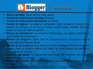    Número de blogs: Hasta 100 por cada cuenta.
   Número de publicaciones por blog: Ilimitado.
   Tamaño de publicaciones individuales: Sin límite.
   Tamaño de páginas: Las páginas individuales, como la página principal o las
    páginas de archivos, en las que se suelen mostrar varias entradas del blog,
    tienen un límite de 1Mb en tamaño.
   Número de comentarios: Las entradas individuales y las páginas estáticas no
    tienen límite de comentarios.
   Número de imágenes: Hasta 1Gb de almacenamiento compartido con el
    servicio Álbumes Web de Picasa.
   Tamaño de las imágenes: Si se publica a través de Blogger Móvil las imágenes
    pueden tener un tamaño máximo de 250Kb. Por otros medios de publicación
    no hay límite en tamaño.
   Miembros del equipo: Un blog puede tener hasta 100 miembros con roles de
    administradores o autores.
   Número de etiquetas: Hasta 2000 etiquetas únicas por blog y 20 por entrada
    de blog.
   Descripción del blog: Limitada a 500 caracteres, sin código HTML.
 
