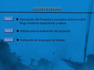 Parte I      Descripción del Proyecto y conceptos teóricos sobre
              Blogs mediante diapositivas y videos.

Parte II     Rúbrica para la evaluación del proyecto.

Parte III    Formación de los grupos de trabajo.
 
