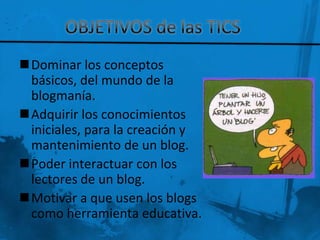 Dominar los conceptos
 básicos, del mundo de la
 blogmanía.
Adquirir los conocimientos
 iniciales, para la creación y
 mantenimiento de un blog.
Poder interactuar con los
 lectores de un blog.
Motivar a que usen los blogs
 como herramienta educativa.
 