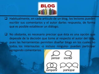  Habitualmente, en cada artículo de un blog, los lectores pueden
  escribir sus comentarios y el autor darles respuesta, de forma
  que es posible establecer un diálogo.

 No obstante, es necesario precisar que ésta es una opción que
  depende de la decisión que tome al respecto el autor del blog,
  pues las herramientas permiten diseñar blogs en los cuales no
  todos los internautas -o incluso ninguno- puedan participar
  agregando comentarios.
 