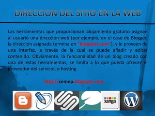 Las herramientas que proporcionan alojamiento gratuito asignan
al usuario una dirección web (por ejemplo, en el caso de Blogger,
la dirección asignada termina en "blogspot.com"), y le proveen de
una interfaz, a través de la cual se puede añadir y editar
contenido. Obviamente, la funcionalidad de un blog creado con
una de estas herramientas, se limita a lo que pueda ofrecer el
proveedor del servicio, o hosting.

                http://cemep.blogspot.com
 