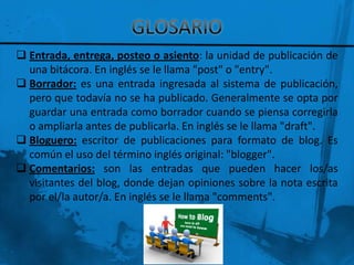  Entrada, entrega, posteo o asiento: la unidad de publicación de
  una bitácora. En inglés se le llama "post" o "entry".
 Borrador: es una entrada ingresada al sistema de publicación,
  pero que todavía no se ha publicado. Generalmente se opta por
  guardar una entrada como borrador cuando se piensa corregirla
  o ampliarla antes de publicarla. En inglés se le llama "draft".
 Bloguero: escritor de publicaciones para formato de blog. Es
  común el uso del término inglés original: "blogger".
 Comentarios: son las entradas que pueden hacer los/as
  visitantes del blog, donde dejan opiniones sobre la nota escrita
  por el/la autor/a. En inglés se le llama "comments".
 