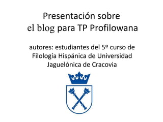 Presentación sobre
el blog para TP Profilowana
autores: estudiantes del 5º curso de
 Filología Hispánica de Universidad
       Jaguelónica de Cracovia
 