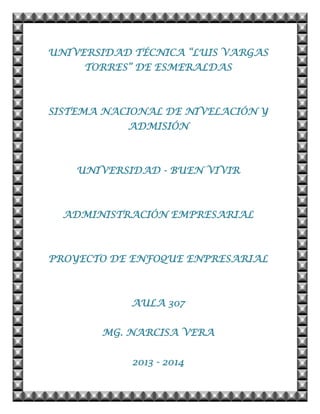 UNIVERSIDAD TÉCNICA “LUIS VARGAS
TORRES” DE ESMERALDAS
SISTEMA NACIONAL DE NIVELACIÓN Y
ADMISIÓN
UNIVERSIDAD - BUEN VIVIR
ADMINISTRACIÓN EMPRESARIAL
PROYECTO DE ENFOQUE ENPRESARIAL
AULA 307
MG. NARCISA VERA
2013 - 2014
 