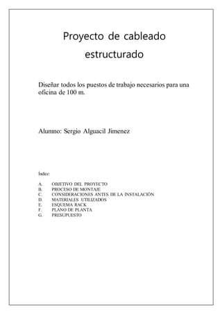Proyecto de cableado
estructurado
Diseñar todos los puestos de trabajo necesarios para una
oficina de 100 m.
Alumno: Sergio Alguacil Jimenez
Índice:
A. OBJETIVO DEL PROYECTO
B. PROCESO DE MONTAJE
C. CONSIDERACIONES ANTES DE LA INSTALACIÓN
D. MATERIALES UTILIZADOS
E. ESQUEMA RACK
F. PLANO DE PLANTA
G. PRESUPUESTO
 