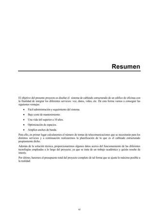 xi
Resumen
El objetivo del presente proyecto es diseñar el sistema de cableado estructurado de un edifico de oficinas con
la finalidad de integrar los diferentes servicios: voz, datos, video, etc. De esta forma vamos a conseguir las
siguientes ventajas:
Fácil administración y seguimiento del sistema.
Bajo coste de mantenimiento.
Una vida útil superior a 10 años.
Optimización de espacios.
Amplios anchos de banda.
Para ello, en primer lugar calcularemos el número de tomas de telecomunicaciones que se necesitarán para los
distintos servicios y a continuación realizaremos la planificación de lo que es el cableado estructurado
propiamiente dicho.
Además de la solución técnica, proporcionaremos algunos datos acerca del funcionamiento de las diferentes
tecnologías empleadas a lo largo del proyecto, ya que se trata de un trabajo académico y quizás resulte de
interés.
Por último, haremos el presupuesto total del proyecto completo de tal forma que se ajuste lo máximo posible a
la realidad.
 