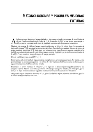 77
9 CONCLUSIONES Y POSIBLES MEJORAS
FUTURAS
lo largo de este documento hemos diseñado el sistema de cableado estructurado de un edificios de
oficinas. Nos hemos basado en la Orden de 25 de Septiembre de 2007 ya que hemos supuesto que el
edificio va a ser empleado por la Junta de Andalucía para situar allí alguno de sus organismos.
Mediante este sistema de cableado hemos integrado diferentes servicios. En primer lugar, los servicios de
datos y telefonía de VOIP para los diversos puestos de trabajo. También hemos añadido sistemas de control de
acceso mediante tecnología RFID tanto para los vehículos como para el acceso peatonal. Además se ha
incluído un conjunto de cámaras de vidiovigilancia para controlar el edificio y se ha hecho una planifcación de
la red Wi-FI para instalar el número de puntos de acceso adecuado.
El coste total del proyecto es de 217919.41 €.
En un futuro, sería posible añadir algunas mejoras o ampliaciones del sistema de cableado. Por ejemplo, sería
posible integrar un sistema de megafonía o al sistema de videovigilancia añadirle un sistema de alarmas, por si
alguien intenta entrar al edificio de forma forzada.
El cableado lo hemos realizado en categoría 6, y si algún día se desea mejorar se podría cambiar a una
categoría superior. Además los switches que hemos colocado poseen algunas entradas para fibra óptica, por lo
tanto, si en algún momento se desea, se podrían añadir elementos conectados mediante fibra óptica.
Otra posible mejora sería añadir el sistema de SAI, para el cual hemos dejado preparada la instalación, pero no
lo hemos añadido debido a su alto coste.
A
 