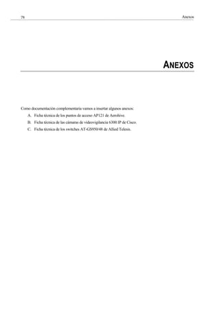 Anexos
78
ANEXOS
Como documentación complementaria vamos a insertar algunos anexos:
A. Ficha técnica de los puntos de acceso AP121 de Aerohive.
B. Ficha técnica de las cámaras de videovigilancia 6300 IP de Cisco.
C. Ficha técnica de los switches AT-GS950/48 de Allied Telesis.
 