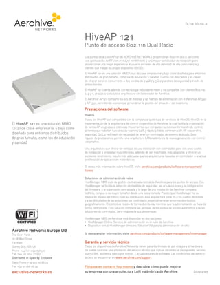 El HiveAP 121 es una solución MIMO
(2x2) de clase empresarial y bajo coste
diseñada para entornos distribuidos
de gran tamaño, como los de educación
y sanidad.
Los puntos de acceso AP121 de AEROHIVE NETWORKS proporcionan 802.11n 2x2:2, así como
una optimización de RF con un mayor rendimiento y una mayor sensibilidad de recepción para
proporcionar una mejor experiencia al usuario en redes de alta densidad de alta concurrencia y
clientes que traigan su propio dispositivo (BYOD)..
El HiveAP 121 es una solución MIMO (2x2) de clase empresarial y bajo coste diseñada para entornos
distribuidos de gran tamaño, como los de educación y sanidad. Cuenta con dos radios y es capaz
de ofrecer servicio concurrente a dos bandas de 2,4Ghz y 5Ghz,y análisis de seguridad a través de
ambas bandas.
El HiveAP 121 cuenta además con tecnología redundante mesh y es compatible con clientes 802.11a,
b, g y n, gracias a la exclusiva arquitectura sin controlador de Aerohive.
El Aerohive AP121 comparte los kits de montaje y las fuentes de alimentación con el Aerohive AP330
y AP 350, permitiendo economizar y reordenar la gestión del almacén y del inventario.
Prestaciones del software
HiveOS
Todos los HiveAP son compatibles con la completa arquitectura de servicios de HiveOS. HiveOS es la
implementación de la arquitectura de control cooperativo de Aerohive, la cual facilita la organización
de varios AP en grupos o colmenas (hives) en las que comparten la misma información de control,
al tiempo que habilitan funciones de roaming L2/L3 rápido y fiable, administración RF cooperativa,
seguridad, QoS, y red mesh sin necesidad de tener un controlador de sistema dedicado. Esta
riqueza de prestaciones permite una arquitectura LAN inalámbrica de nueva generación con control
cooperativo.
Una arquitectura que ofrece las ventajas de una instalación con controlador pero con unos costes
de instalación y propiedad muy inferiores, además de ser más fiable, más adaptable, y ofrecer un
excelente rendimiento, resulta más adecuada que las arquitecturas basadas en controlador a la actual
proliferación de aplicaciones inalámbricas.
Si desea más información sobre HiveOS, visite aerohive.com/products/software-management/
hiveos
Soluciones de administración de redes
HiveManager NMS es la de gestión centralizada central de Aerohive para los puntos de acceso. Con
HiveManager se facilita la adopción de medidas de seguridad, las actualizaciones y la configuración
del firmware, y la supervisión centralizada a lo largo de una instalación de Aerohive completa
(edificio, campus o de mayor tamaño) desde una única consola. Puesto que HiveManager no se
implica en el paso del tráfico ni en su distribución, esta arquitectura pone fin a los cuellos de botella
y a las dificultades de las soluciones por controlador, especialmente en entornos distribuidos
geograficamente. El control se realiza de forma distribuida, mientras que la administración se hace de
forma centralizada. Esta solución comparte las ventajas de los puntos de acceso autónomos y de las
soluciones de controlador, pero ninguna de sus desventajas.
HiveManager NMS de Aerohive está disponible en dos opciones:
™=^kZBVcVZgDca^cZ#HZgk^X^dYZVYb^c^higVX^‹cZcaVcjWZYZ6Zgd]^kZ
™9^hedh^i^kdk^gijVa=^kZBVcVZgKblVgZ#HdajX^‹cKBeVgVaVVYb^c^higVX^‹cZch^i^d
Si desea ampliar información, visite aerohive.com/products/software-management/hivemanager
Garantía y servicio técnico
Todos los dispositivos de Aerohive Networks tienen garantía limitada de por vida para el hardware.
Se puede contratar una ampliación del servicio técnico que incluye recambio al día siguiente, servicio
24x7 o 8x5, asistencia web o por correo, y actualizaciones de software. Las condiciones del servicio
técnico se encuentran en www.aerohive.com/support.
Póngase en contacto hoy mismo y descubra cómo puede mejorar
su empresa con una arquitectura LAN inalámbrica de Aerohive.
HiveAP 121
Punto de acceso 802.11n Dual Radio
ficha técnica
DS1212107
Aerohive Networks Europe Ltd
The Court Yard
16-18 West Street
Farnham
Surrey GU9 7DR, UK
Phone: +44 (0) 1252 736590
Fax: +44 (0) 1252 711901
Distributed in Spain by Exclusive
Sales Phone: +34 902 10 88 72
Fax: +34 91 766 26 34
exclusive-networks.es
 