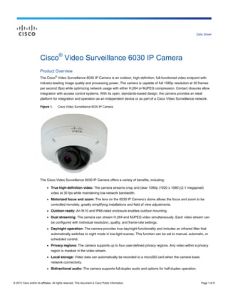 © 2013 Cisco and/or its affiliates. All rights reserved. This document is Cisco Public Information. Page 1 of 8
Data Sheet
Cisco®
Video Surveillance 6030 IP Camera
Product Overview
The Cisco
®
Video Surveillance 6030 IP Camera is an outdoor, high-definition, full-functioned video endpoint with
industry-leading image quality and processing power. The camera is capable of full 1080p resolution at 30 frames
per second (fps) while optimizing network usage with either H.264 or MJPEG compression. Contact closures allow
integration with access control systems. With its open, standards-based design, the camera provides an ideal
platform for integration and operation as an independent device or as part of a Cisco Video Surveillance network.
Figure 1. Cisco Video Surveillance 6030 IP Camera
The Cisco Video Surveillance 6030 IP Camera offers a variety of benefits, including:
● True high-definition video: The camera streams crisp and clear 1080p (1920 x 1080) (2.1 megapixel)
video at 30 fps while maintaining low network bandwidth.
● Motorized focus and zoom: The lens on the 6030 IP Camera’s dome allows the focus and zoom to be
controlled remotely, greatly simplifying installations and field of view adjustments.
● Outdoor-ready: An IK10 and IP66-rated enclosure enables outdoor mounting.
● Dual streaming: The camera can stream H.264 and MJPEG video simultaneously. Each video stream can
be configured with individual resolution, quality, and frame-rate settings.
● Day/night operation: The camera provides true day/night functionality and includes an infrared filter that
automatically switches to night mode in low-light scenes. This function can be set to manual, automatic, or
scheduled control.
● Privacy regions: The camera supports up to four user-defined privacy regions. Any video within a privacy
region is masked in the video stream.
● Local storage: Video data can automatically be recorded to a microSD card when the camera loses
network connectivity.
● Bidirectional audio: The camera supports full-duplex audio and options for half-duplex operation.
 