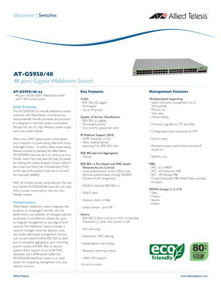 Allied Telesis www.alliedtelesis.com
Datasheet | Switches
AT-GS950/48
48 port Gigabit WebSmart Switch
AT-GS950/48-xx
48 port 10/100/1000T WebSmart switch
with 4 SFP combo ports
ECO-Friendly
The AT-GS950/48 eco-friendly WebSmart switch
conforms with AlliedTelesis‘ commitment to
environmentally friendly processes and products.
It is designed to minimize power consumption
through the use of a high efficiency power supply
and a low power chipset.
With a low 23W* typical power consumption,
and a reduction in power during after-work hours
(overnight mode) – as well as other power saving
features included as standard, the AlliedTelesis
AT-GS950/48 truly lives up to it’s name as an ‘eco-
friendly’ switch. Not only does this help the planet
by reducing the carbon footprint of each switch, it
also lowers theTotal Cost of Ownership (TCO)
to the user, as the product costs less to run, and
has improved reliability.
With all of these power saving features, the new
eco friendly AT-GS95050/48 saves the user over
25% in power consumption over non eco-
friendly models.
Performance
Allied Telesis’ WebSmart switch integrates the
simplicity of unmanaged switches with the
performance and reliability of managed switches
to provide a cost-effective solution for users
to integrate management at the edge of their
network.This WebSmart switch provides a
network manager some key features using
the simple web-based management function
such as; port-based VLANs, IEEE 802.1p QoS,
port trunking/link aggregation, port mirroring,
priority queues and IEEE 802.1x security
support.With support of up to 8K MAC
addresses and a 6MB packet buffer the
AT-GS950/48 WebSmart switch is an ideal
option for integrating management into your
network solution.
Key Features
VLAN
• IEEE 802.1Q tagged
• Port-based
• Up to 64 groups
Quality of Service Classification
• IEEE 802.1p tagging
• Port-based priority
• Four priority queues per port
IP Multicast Support (IPv4)
• IGMP snooping (v1/v2)
• Static multicast group
• Spanning-Tree, IEEE 802.1d/w
IEEE 802.3ad Link Aggregation
• Manual
IEEE 802.1x Port-based and MAC-based
Network Access Control
• Local authentication server (MD5 only)
• Remote authentication through RADIUS
• Dynamic VLAN assignment
• RADIUS client for IEEE 802.1x
• DHCP client
• Statistics charts in Web
• Jumbo frames - up to 9K
Others
• IEEE 802.3x flow control or HOL (†) blocking
Prevention († when flow control is off)
• Port mirroring
• Destination MAC filtering
• Ingress/egress rate limiting
• Broadcast storming control
• 100FX SFP support
Management Features
Window-based Supporting
• Switch discovery management up to
254 switches
• Monitor list
• Trap view
• Device setting
• Firmware upgrade by FTP and Web
• Configuration back-up/restore by FTP
• Factory reset
• Password access control and restricted IP
access list
• SNMPv1/v2c
MIBs
• RFC 1213 MIB-II
• RFC 1643 Ethernet MIB
• RFC 1493 Bridge MIB
• Private Enterprise MIB (Allied Telesis provides
the spec)
RMON Groups (1, 2, 3, 9)
• Stats
• History
• Alarms
• Events
Power Supply Efficiency
%
+
*36 ports connected
 