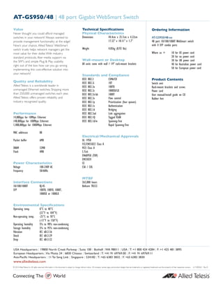 USA Headquarters | 19800 North Creek Parkway | Suite 100 | Bothell | WA 98011 | USA | T: +1 800 424 4284 | F: +1 425 481 3895
European Headquarters | Via Motta 24 | 6830 Chiasso | Switzerland | T: +41 91 69769.00 | F: +41 91 69769.11
Asia-Pacific Headquarters | 11 Tai Seng Link | Singapore | 534182 | T: +65 6383 3832 | F: +65 6383 3830
www.alliedtelesis.com
© 2010 AlliedTelesis Inc.All rights reserved. Information in this document is subject to change without notice. All company names, logos, and product designs that are trademarks or registered trademarks are the property of their respective owners. 617-000363 Rev. B
AT-GS950/48 | 48 port Gigabit WebSmart Switch
Value
Never thought you could afford managed
switches in your network? Always wanted to
provide management functionality at the edge?
Now’s your chance. Allied Telesis’ WebSmart
switch truely helps network managers get the
most value for their dollar.With industry
standard protocols, fiber media support via
the SFP's and simple Plug  Play usability
right out of the box how can you go wrong
implementing this cost-effective solution into
your network?
Quality and Reliability
Allied Telesis is a worldwide leader in
unmanaged Ethernet switches. Shipping more
than 250,000 unmanaged switches each year,
Allied Telesis offers proven reliability and
industry recognized quality.
Performance
14,880pps for 10Mbps Ethernet
148,800pps for 100Mbps Ethernet
1,488,000pps for 1000Mbps Ethernet
MAC addresses 8K
Packet buffer 6MB
DRAM 32MB
Flash 4MB
Power Characteristics
Voltage 100-240V AC
Frequency 50/60Hz
Interface Connections
10/100/1000T RJ-45
SFP 100TX, 100FX, 1000T,
1000SX or 1000LX
Environmental Specifications
Operating temp. 0°C to 40°C
(32°F to 104°F)
Non-operating temp. -25°C to 70°C
(-13°F to 158°F)
Operating humidity 5% to 90% non-condensing
Storage humidity 5% to 95% non-condensing
Vibration IEC 68-2-36
Shock IEC 68-2-29
Drop IEC 68-2-32
Technical Specifications
Physical Characteristics
Dimensions 44.4cm x 25.7cm x 4.32cm
17.32” x 10.11” x 1.7”
Weight 4.05kg (8.92 lbs)
Wall-mount or Desktop
All units come with wall / 19” rack-mount brackets
Standards and Compliance
IEEE 802.3 CSMA/CD
IEEE 802.3i 10T
IEEE 802.3u 100TX
IEEE 802.3z 1000SX/LX
IEEE 802.3z/ab 1000T
IEEE 802.3x Flow control
IEEE 802.1p Prioritization (four queues)
IEEE 802.1x Authentication
IEEE 802.1d Bridging
IEEE 802.3ad Link aggregation
IEEE 802.1Q Tagged VLAN
IEEE 802.1d/w Spanning-Tree
Rapid Spanning-Tree
Electrical/Mechanical Approvals
UL 1950
FCC/EN55022 Class A
VCCI Class A
C-Tick
EN60950 (TUV)
EN55024
CE
CSA / CUL
MTBF
263,000 hours
Bellcore TR332
Ordering Information
AT-GS950/48-xx
48 port 10/100/1000T WebSmart switch
with 4 SFP combo ports
Where xx = 10 for US power cord
20 for no power cord
30 for UK power cord
40 for Australian power cord
50 for European power cord
Product Contents
Switch unit
Rack-mount brackets and screws
Power cord
User manual/install guide on CD
Rubber feet
 