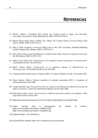 Referencias
80
REFERENCIAS
[1] Oliviero, Andrew y Woodward, Bill. Cabling. The Complete Guide to Copper and Fiber-Optic
Networking. Fourth Edition. Wiley Publishing, Inc. ISBN: 978-0-470-47707-6.
[2] Barnett, David; Groth, David y McBee, Jim. Cabling: The Complete Guide to Network Wiring, Third
Edition. SYBEX. ISBN: 0-7821-4331-8.
[3] Barry J. Elliott. Designing a structured cabling system to ISO 11801 2nd edition. Woodhead Publishing
Limited, Abington Hall, Abington. ISBN: 1-85573-612-8.
[4] Oliva Alonso, Nuria; Castro Gil, Manuel A. y Losada de Dios, Pablo. Sistemas de cableado estructurado.
RA-MA Editorial. ISBN: 84-7897-714-7.
[5] Madero Ayora, María José. Transparencias de la asignatura Sistemas Emergentes de Comunicaciones.
Universidad de Sevilla. Curso 2014/2015.
[6] Boloix Tortosa, Rafael. Transparencias de la asignatura Sistemas de Infraestructuras de
Telecomunicación. Universidad de Sevilla. Curso 2013/2014.
[7] Consejería de Innovación, Ciencia y Empresa. BOJA 215. Junta de Andalucía. Sevilla, 31 de octubre 2007.
[8] Parejo Ramírez, Mónica. Proyecto específico de cableado estructurado (PEC) e instalación de
telecomunicaciones. Enero 2009.
[9] Cornejo Hermosín, Juan. Proyecto Fin de Carrera: Ampliación del Sistema de Cableado Estructurado del
edificio Unum House. Tutora: Dra. Isabel Román Martínez. Sevilla, Mayo 2008.
[10] Cobo Gámez, María. Proyecto Fin de Carrera: Cableado estructurado residencia de estudiantes. Tutor:
Jorge Chávez Orzáez. Sevilla, 2005.
[11] Página para el dimensionamiento de la red Wi-fi: https://cloud.aerohive.com/login#/login
[12] Vídeos tutoriales sobre el funcionamiento del software de Aerohive:
https://www.youtube.com/watch?v=P9KEILr78J0
https://www.youtube.com/watch?v=EaeMof51txg
[13] Empresa Kimaldi: www.kimaldi.com
[14] Acceso RFID de vehículos: http://www.sictranscore.com.ar/Accesos.html
 
