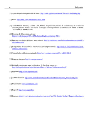 Referencias
82
[32] Agencia española de protección de datos: http://www.agpd.es/portalwebAGPD/index-ides-idphp.php
[33] Cisco: http://www.cisco.com/web/ES/index.html
[34] Galán Muñoz, Alfonso y Arribas León, Mónica. La protección jurídica de la Intimidad y de los datos de
carácter personal frente a las nuevas tecnologías de la información y comunicación. Tirant lo Blanch.
2014. ISBN: 9788490537640
[35] Descarga de dibujos para Autocad:
http://www.leviton.com/OA_HTML/SectionDisplay.jsp?section=54314
[36] Descarga de dibujo del torno para Autocad: http://portalbloques.com/3-dimensiones/torno-seguridad-3-
dimensiones.html
[37] Componentes de un cableado estructurado de la empresa Unitel: http://unitel-tc.com/componentes-de-un-
cableado-estructurado/
[38] Tutorial sobre cableado estructurado: https://www.youtube.com/watch?v=za2EG4fsDs8
[39] Empresa Ateccom: http://www.ateccom.com/
[40] Cableado estructurado, texto escrito por el Dr. Ing. José Joskowicz :
http://iie.fing.edu.uy/ense/asign/ccu/material/docs/Cableado%20Estructurado.pdf
[41] Ingesdata: http://www.ingesdata.com/
[42] AMP Netconnect: http://www.ampnetconnect.eu/web/EastEur/Home/Solutions_Services/10_Gbs/
[43] Unex interior: www.unexinterior.com
[44] Legrand: http://www.legrand.es/
[45] Emerson: http:/ / www.emersonnetworkpower.com/ en-US/ Brands/ Liebert/ Pages/ default.aspx
 